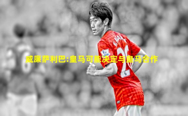 威廉萨利巴:皇马可能决定与皇马合作