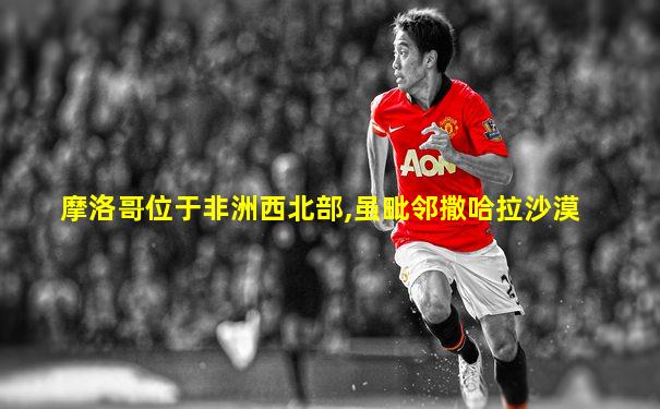 摩洛哥位于非洲西北部,虽毗邻撒哈拉沙漠