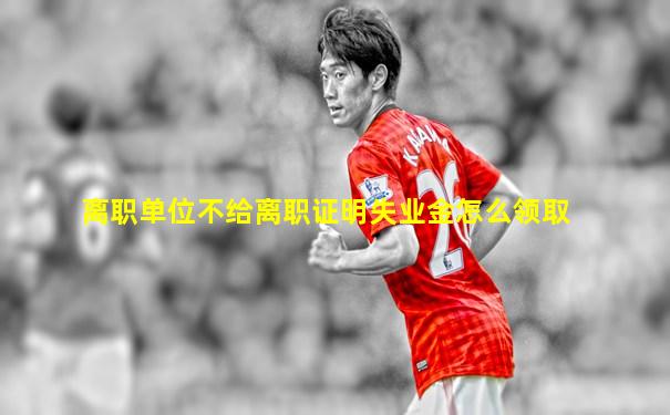 离职单位不给离职证明失业金怎么领取