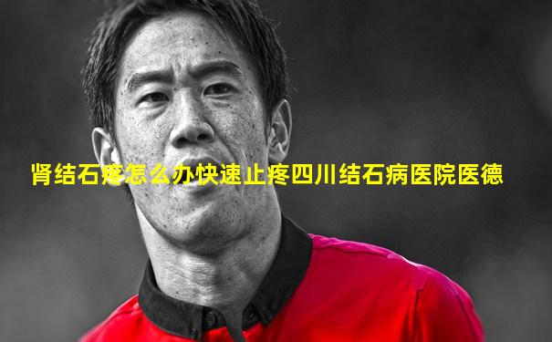 肾结石疼怎么办快速止疼四川结石病医院医德