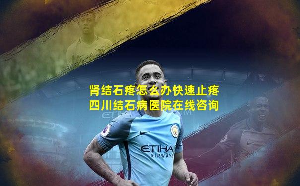 肾结石疼怎么办快速止疼四川结石病医院在线咨询